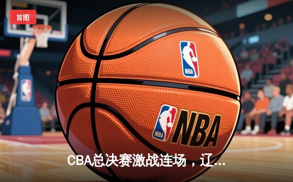CBA总决赛激战连场，辽宁男篮险胜广东夺得队史第四冠