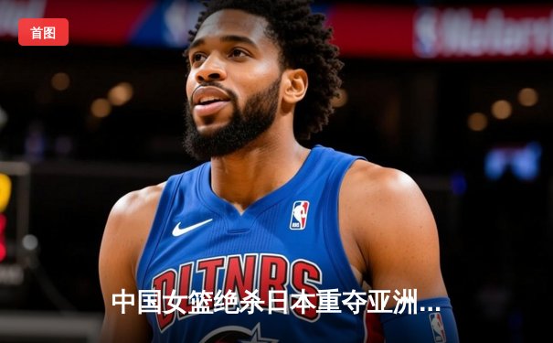 中国女篮绝杀日本重夺亚洲杯冠军 韩旭23+15荣膺MVP