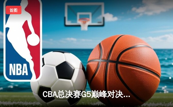 CBA总决赛G5巅峰对决：辽宁本钢险胜新疆飞虎，豪取三连冠伟业