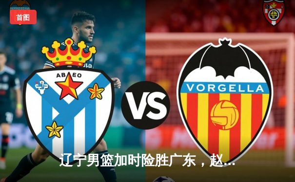 辽宁男篮加时险胜广东，赵继伟35分导演惊天逆转